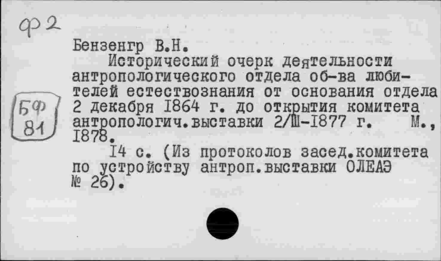 ﻿Бензенгр В.Н.
Исторический очерк деятельности антропологического отдела об-ва любителей естествознания от основания отдела 2 декабря 1864 г. до открытия комитета антропологич.выставки 2/Ш-І877 г. М., 1878.
14 с. (Из протоколов засед.комитета по устройству антроп.выставки ОЛЕАЭ № 26).